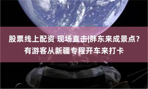 股票线上配资 现场直击|胖东来成景点？有游客从新疆专程开车来打卡