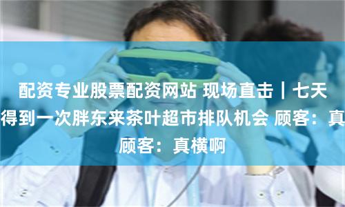 配资专业股票配资网站 现场直击｜七天才能得到一次胖东来茶叶超市排队机会 顾客：真横啊