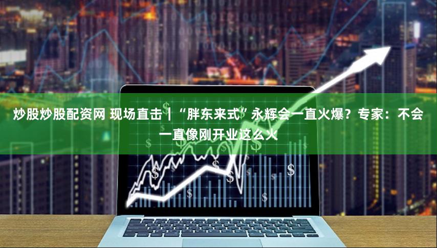 炒股炒股配资网 现场直击｜“胖东来式”永辉会一直火爆？专家：不会一直像刚开业这么火