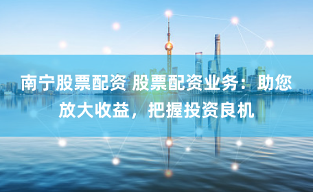 南宁股票配资 股票配资业务：助您放大收益，把握投资良机