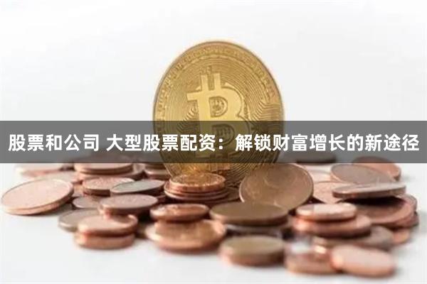 股票和公司 大型股票配资：解锁财富增长的新途径