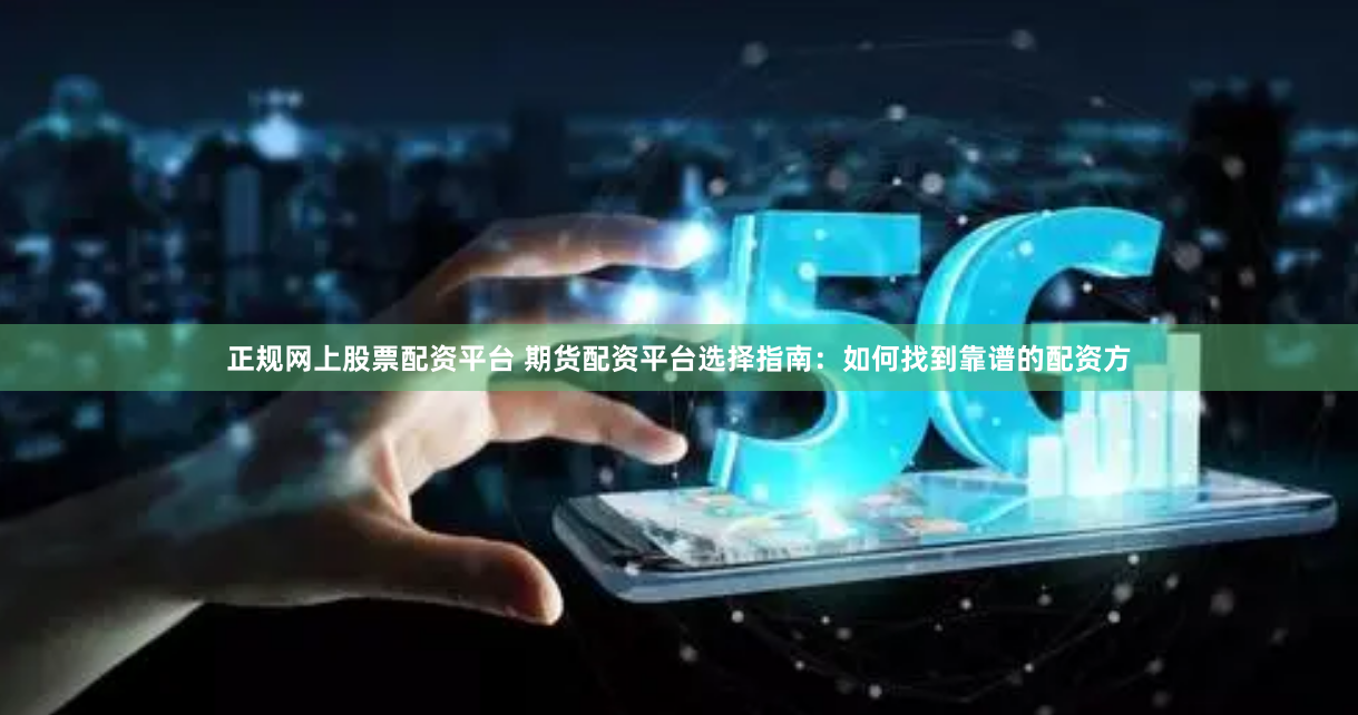 正规网上股票配资平台 期货配资平台选择指南：如何找到靠谱的配资方
